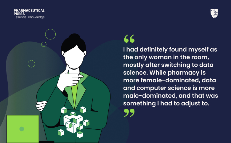I had definitely found myself as the only woman in the room, mostly after switching to data science. While pharmacy is more female-dominated, data and computer science is more male-dominated, and that was something I had to adjust to.