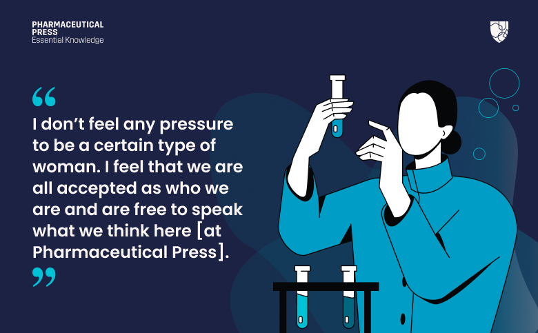 I don’t feel any pressure to be a certain type of woman. I feel that we are all accepted as who we are and are free to speak what we think here [at Pharmaceutical Press].